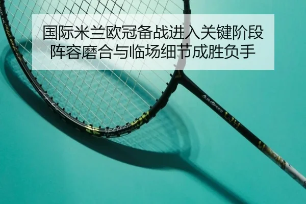 国际米兰欧冠备战进入关键阶段 阵容磨合与临场细节成胜负手